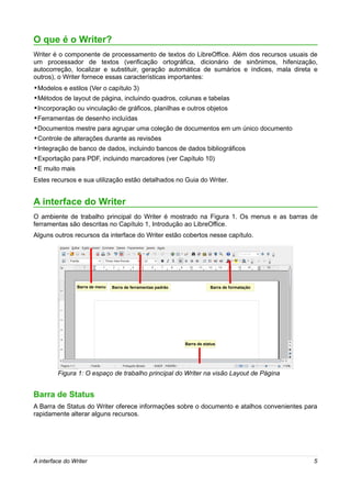 O que é o Writer?
Writer é o componente de processamento de textos do LibreOffice. Além dos recursos usuais de
um processador de textos (verificação ortográfica, dicionário de sinônimos, hifenização,
autocorreção, localizar e substituir, geração automática de sumários e índices, mala direta e
outros), o Writer fornece essas características importantes:
•Modelos e estilos (Ver o capítulo 3)
•Métodos de layout de página, incluindo quadros, colunas e tabelas
•Incorporação ou vinculação de gráficos, planilhas e outros objetos
•Ferramentas de desenho incluídas
•Documentos mestre para agrupar uma coleção de documentos em um único documento
•Controle de alterações durante as revisões
•Integração de banco de dados, incluindo bancos de dados bibliográficos
•Exportação para PDF, incluindo marcadores (ver Capítulo 10)
•E muito mais
Estes recursos e sua utilização estão detalhados no Guia do Writer.


A interface do Writer
O ambiente de trabalho principal do Writer é mostrado na Figura 1. Os menus e as barras de
ferramentas são descritas no Capítulo 1, Introdução ao LibreOffice.
Alguns outros recursos da interface do Writer estão cobertos nesse capítulo.




                 Barra de menu   Barra de ferramentas padrão               Barra de formatação




                                                               Barra de status




         Figura 1: O espaço de trabalho principal do Writer na visão Layout de Página


Barra de Status
A Barra de Status do Writer oferece informações sobre o documento e atalhos convenientes para
rapidamente alterar alguns recursos.




A interface do Writer                                                                            5
 