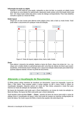 Informação da seção ou objeto
    Quando o cursor está em uma seção, cabeçalho ou item de lista, ou quando um objeto (como
    uma figura ou uma tabela) for selecionado, aparecerá neste campo uma informação sobre este
    item. Um clique duplo nesta área abre a caixa de diálogo correspondente. Para mais detalhes,
    consulte a ajuda ou o Guia do Writer.

Exibir layout
   Clique em um dos ícones para alternar entre página única, lado a lado ou modo livreto. Você
   pode editar o documento em qualquer modo de exibição.




             Figura 4: Visão de layout: página única, lado a lado, livreto.

Zoom
   Para alterar o tamanho de exibição, deslize a barra de Zoom, clique nos sinais de + ou – ou
   clique com o botão direito no percentual para abrir uma lista de valores de Zoom para serem
   escolhidos. A ferramenta Zoom interage com o layout de exibição selecionado para determinar
   quantas páginas estarão visíveis na janela de documento.




Alterando a visualização de Documentos
O Writer possui várias maneiras de visualizar um documento: Layout de impressão, Layout da
Web e Tela inteira. Para acessar estas e outras opções vá até o menu Exibir e clique na
visualização desejada. (Quando estiver em modo de Tela inteira, pressione a tecla Esc para
retornar ao modo de exibição de impressão ou Web).
No layout de impressão você pode usar o Zoom deslizante e os ícones do modo de exibição na
Barra de Status. No layout da Web você pode usar o Zoom deslizante.
Você também pode escolher Exibir → Zoom... através da barra de menus para exibir a caixa de
diálogo Zoom e visualização do layout, onde você pode ter acesso às mesmas configurações da
barra de status. No modo Layout da Web a maioria das opções não está disponível.




Alterando a visualização de Documentos                                                       7
 