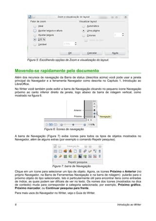 Figura 5: Escolhendo opções de Zoom e visualização do layout.


Movendo-se rapidamente pelo documento
Além dos recursos de navegação da Barra de status (descritos acima) você pode usar a janela
principal do Navegador e a ferramenta Navegador como descrita no Capítulo 1, Introdução ao
LibreOffice.
No Writer você também pode exibir a barra de Navegação clicando no pequeno ícone Navegação
próximo ao canto inferior direito da janela, logo abaixo da barra de rolagem vertical, como
mostrado na figura 6.




                                             Anterior

                                             Próximo             Navegação
                                                                 Navegação




                      Figura 6: Ícones de navegação

A barra de Navegação (Figura 7) exibe ícones para todos os tipos de objetos mostrados no
Navegador, além de alguns extras (por exemplo o comando Repetir pesquisa).




                             Figura 7: barra de Navegação
Clique em um ícone para selecionar um tipo de objeto. Agora, os ícones Próximo e Anterior (no
próprio Navegador, na Barra de Ferramentas Navegação e na barra de rolagem) pularão para o
próximo objeto do tipo selecionado. Isto é particularmente útil para encontrar itens como entradas
de índice, as quais podem ser difíceis de ver no texto. Os nomes dos ícones (mostrados na dica
de contexto) muda para corresponder à categoria selecionada; por exemplo, Próximo gráfico,
Próximo marcador, ou Continuar pesquisa para frente.
Para mais usos do Navegador no Writer, veja o Guia do Writer.



8                                                                              Introdução ao Writer
 