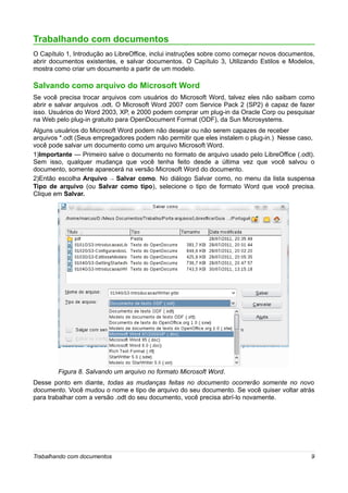 Trabalhando com documentos
O Capítulo 1, Introdução ao LibreOffice, inclui instruções sobre como começar novos documentos,
abrir documentos existentes, e salvar documentos. O Capítulo 3, Utilizando Estilos e Modelos,
mostra como criar um documento a partir de um modelo.

Salvando como arquivo do Microsoft Word
Se você precisa trocar arquivos com usuários do Microsoft Word, talvez eles não saibam como
abrir e salvar arquivos .odt. O Microsoft Word 2007 com Service Pack 2 (SP2) é capaz de fazer
isso. Usuários do Word 2003, XP, e 2000 podem comprar um plug-in da Oracle Corp ou pesquisar
na Web pelo plug-in gratuito para OpenDocument Format (ODF), da Sun Microsystems.
Alguns usuários do Microsoft Word podem não desejar ou não serem capazes de receber
arquivos *.odt (Seus empregadores podem não permitir que eles instalem o plug-in.) Nesse caso,
você pode salvar um documento como um arquivo Microsoft Word.
1)Importante — Primeiro salve o documento no formato de arquivo usado pelo LibreOffice (.odt).
Sem isso, qualquer mudança que você tenha feito desde a última vez que você salvou o
documento, somente aparecerá na versão Microsoft Word do documento.
2)Então escolha Arquivo → Salvar como. No diálogo Salvar como, no menu da lista suspensa
Tipo de arquivo (ou Salvar como tipo), selecione o tipo de formato Word que você precisa.
Clique em Salvar.




        Figura 8. Salvando um arquivo no formato Microsoft Word.
Desse ponto em diante, todas as mudanças feitas no documento ocorrerão somente no novo
documento. Você mudou o nome e tipo de arquivo do seu documento. Se você quiser voltar atrás
para trabalhar com a versão .odt do seu documento, você precisa abrí-lo novamente.




Trabalhando com documentos                                                                   9
 