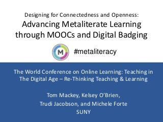 #metaliteracy
Designing for Connectedness and Openness:
Advancing Metaliterate Learning
through MOOCs and Digital Badging
The World Conference on Online Learning: Teaching in
The Digital Age – Re-Thinking Teaching & Learning
Tom Mackey, Kelsey O’Brien,
Trudi Jacobson, and Michele Forte
SUNY
 