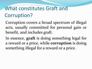 What constitutes Graft and
Corruption?
Corruption covers a broad spectrum of illegal
acts, usually committed for personal ...