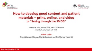 How to develop good content and patient
materials – print, online, and video
or “Seeing through the SMOG”
SmartStart 2019, Session 0104, 13:00-14:00 hours
Frankfurt, Saturday 6 July 2019
Judith Taylor
Thyroid Cancer Alliance, The Netherlands and The Thyroid Trust, UK
 