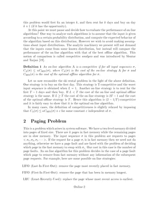 this problem would rst x an integer k, and then rent for k days and buy on day
k + 1 if it has the opportunity.
At this point we must pause and decide how to evaluate the performance of on-line
algorithms? One way to analyze such algorithms is to assume that the input is given
according to a certain probability distribution, and compute the expected behavior of
the algorithm based on this distribution. However we wish to avoid making assump-
tions about input distributions. The analytic machinery we present will not demand
that the inputs come from some known distribution, but instead will compare the
performance of the on-line algorithm with that of the best o ine algorithm. This
notion of comparison is called competitive analysis and was introduced by Sleator
and Tarjan 19 .
De nition 1 An on-line algorithm A is -competitive if for all input sequences ,
CA   CMIN , where CA  is the cost of the on-line strategy A for and
CMIN  is the cost of the optimal o ine algorithm for .
Let us now reconsider the ski rental problem in the light of the above de nition.
One strategy is to buy on the rst day. This strategy is T-competitive and the worst
input sequence is obtained when L = 1. Another on-line strategy is to rent for the
rst T , 1 days and then buy. If L T the cost of the on-line and optimal o ine
strategy is the same. If L  T the cost of the on-line strategy is 2T ,1 and the cost
of the optimal o ine strategy is T. Hence this algorithm is 2 , 1=T-competitive
and it is fairly easy to show that it is the optimal on-line algorithm.
In many cases, the de nition of competitiveness is slightly relaxed by imposing
that CA   CMIN  + c for some constant c independent of .
2 Paging Problem
This is a problemwhicharises in systemsoftware. Wehavea two levelmemorydivided
into pages of xed size. There are k pages in fast memory while the remaining pages
are in slow memory. The input sequence in this problem are requests to pages
1; 2; 3  . If the request for a page i is in fast memory then we need not do
anything, otherwise we have a page fault and are faced with the problem of deciding
which page in the fast memory to swap with i. Our cost in this case is the number of
page faults. An on-line algorithm for this problem decides in the case of a page fault
which page to remove from fast memory without any information of the subsequent
page requests. For example, here are some possible on-line strategies:
LIFO Last-In-First-Out: remove the page most recently placed in fast memory.
FIFO First-In-First-Out: remove the page that has been in memory longest.
LRU Least-Recently-Used: replace the page whose most recent access is earliest.
Online-2
 