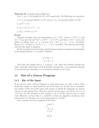 Recently, Kalai and others has considered a randomized pivoting rule. The
idea is to randomly permute the index columns of A and to apply the Simplex
method, always choosing the smallest j possible. In this way, it is possible to
show a subexponential bound on the expected number of pivots. This leads to
a subexponential bound for the diameter of any convex polytope de ned by m
hyperplanes in a d dimension space.
The question of the existence of a polynomial pivoting scheme is still open
though. We will see later a completely di erent algorithm which is polynomial,
although not strongly polynomial the existence of a strongly polynomial algo-
rithm for linear programming is also open. That algorithm will not move from
one vertex of the feasible domain to another like the Simplex, but will con ne
its interest to points in the interior of the feasible domain.
A visualization of the geometry of the Simplex algorithm can be obtained from
considering the algorithm in 3 dimensions see Figure 3. For a problem in the form
minfcTx : Ax  bg the feasible domain is a polyhedron in R3, and the algorithm
moves from vertex to vertex in each step or does not move at all.
Objective
function
Figure 3: Traversing the vertices of a convex body here a polyhedron in R3.
LP-10
 