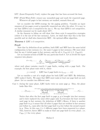 LFU Least-Frequently-Used: replace the page that has been accessed the least.
FWF Flush-When-Full: remove any unmarked page and mark the requested page.
Whenever all pages in fast memory are marked, unmark them all.
Let us consider the LIFO strategy for the paging problem. Consider an input
sequence of two pages p and q repeatedly requested one after the other. It is easy to
see that LIFO is not -competitive for any . We say that LIFO is not competitive.
A similar comment can be made about LFU.
In the theorem to follow we will show that there exist k-competitive strategies
where k is the size of the fast memory. Later, we shall show that this is the best
possible and we shall also characterize MIN - the optimal o ine algorithm.
Theorem 1 LRU is k-competitive.
Proof:
Note that by de nition of our problem, both LRU and MIN have the same initial
con guration in fast memory i.e. the same k pages in fast memory. We must show
that for any k initial pages in fast memory, and for all , CLRU   k CMIN .
Let us examine actions of LRU for any particular xed . Let us divide the input
sequence into phases:
= 1;::: ; i| z
rst page fault
; i+1;::: ; j
| z
phase 1
; j+1;::: ; l
| z
phase 2
;:::
where each phase contains exactly k page faults, ending with a page fault. For
example, the rst phase ends with j where
j = minft : LRU has k page faults in i+1;::: ; tg
Let us consider a cost of a single phase for both LRU and MIN. By de nition,
LRU makes k faults. We argue that MIN must make at least one page fault on each
phase. Let us consider two di erent cases.
Case 1: during the same phase, LRU faults twice on some page p. Thus, the phase
looks likes this:
::: ; i+1;::: ;
all k pages in fast memory have been requested before second request to p
z |
p1 = p| z
rst page fault p
;::: ; p2 = p| z
the second page fault of p
; ::: ; j ;:::
Notice that after the rst page fault to page p, p is brought into fast memory
and is later replaced by some other page only if p becomes the least recently
used page in fast memory by de nition of LRU. Hence, if there is another
page fault to p, it means that all other k pages that are resident in fast memory
just before p2 came after the rst page fault to p but before the second request
to p. Thus, in this case, k + 1 di erent pages have been requested in a phase.
This, however, forces MIN to make at least one page fault in every phase , i.e.
CMIN  1 for every phase.
Online-3
 