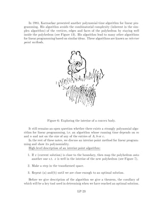 9 Duality
Duality is the most important concept in linear programming. Duality allows to
provide a proof of optimality. This is not only important algorithmically but also it
leads to beautiful combinatorial statements. For example, consider the statement
In a graph, the smallest number of edges in a path between two spec-
i ed vertices s and t is equal to the maximum number of s , t cuts i.e.
subsets of edges whose removal disconnects s and t.
This result is a direct consequence of duality for linear programming.
Duality can be motivated by the problem of trying to nd lower bounds on the
value of the optimal solution to a linear programming problem if the problem is
a maximization problem, then we would like to nd upper bounds. We consider
problems in standard form:
min cTx
s.t. Ax = b
x  0
Suppose we wanted to obtain the best possible upper bound on the cost function.
By multiplying each equation Amx = bm by some number ym and summing up the
resulting equations, we obtain that yTAx = bTy. if we impose that the coe cient of
xj in the resulting inequality is less or equal to cj then bTy must be a lower bound on
the optimal value since xj is constrained to be nonnegative. To get the best possible
lower bound, we want to solve the following problem:
max bTy
s.t. ATy  c
This is another linear program. We call this one the dual of the original one, called
the primal. As we just argued, solving this dual LP will give us a lower bound on the
optimum value of the primal problem. Weak duality says precisely this: if we denote
the optimum value of the primal by z, z = mincTx, and the optimum value of the
dual by w, then w  z. We will use Farkas' lemma to prove strong duality which says
that these quantities are in fact equal. We will also see that, in general, the dual of
the dual is the problem.
Example:
z = min x1 + 2x2 + 4x3
x1 + x2 + 2x3 = 5
2x1 + x2 + 3x3 = 8
The rst equality gives a lower bound of 5 on the optimum value z, since x1 +2x2 +
4x3  x1 + x2 + 2x3 = 5 because of nonnegativity of the xi. We can get an even
LP-14
 