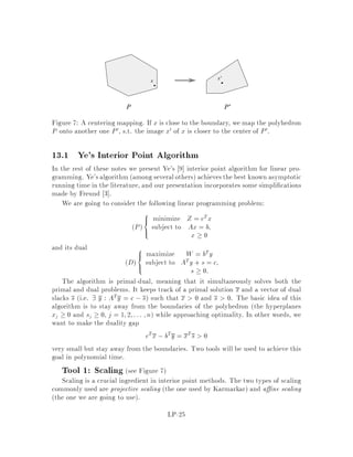 2. P is feasible and D is feasible and unbounded.
We should point out however that both the primal and the dual might be infeasible.
To prove a stronger version of the weak duality lemma, let's recall the following
corollary of Farkas' Lemma Theorem 8:
Corollary 10 Exactly one of the following is true:
1. 9x0 : A0x0  b0.
2. 9y0  0 : A0Ty0 = 0 and b0Ty0 0.
Theorem 11 Strong Duality If P or D is feasible then z = w.
Proof:
We only need to show that z  w. Assume without loss of generality by duality
that P is feasible. If P is unbounded, then by Weak Duality, we have that z = w =
,1. Suppose P is bounded, and let x be an optimal solution, i.e. Ax = b, x  0
and cTx = z. We claim that 9y s.t. ATy  c and bTy  z. If so we are done.
Suppose no such y exists. Then, by the preceding corollary, with A0 =

AT
,bT
!
,
b0 =

c
,z
!
, x0 = y, y0 =

x

!
, 9x  0,   0 such that
Ax = b
and cTx z:
We have two cases
Case 1:  6= 0. Since we can normalize by  we can assume that  = 1. This
means that 9x  0 such that Ax = b and cTx z. But this is a contradiction
with the optimality of x.
Case 2:  = 0. This means that 9x  0 such that Ax = 0 and cTx 0. If this
is the case then 8  0; x + x is feasible for P and its cost is cTx + x =
cTx + cTx z, which is a contradiction.

9.1 Rules for Taking Dual Problems
If P is a minimization problem then D is a maximization problem. If P is a maxi-
mization problem then D is a minimization problem. In general, using the rules for
transforming a linear program into standard form, we have that the dual of P:
z = min cT
1 x1 + cT
2 x2 + cT
3 x3
LP-16
 