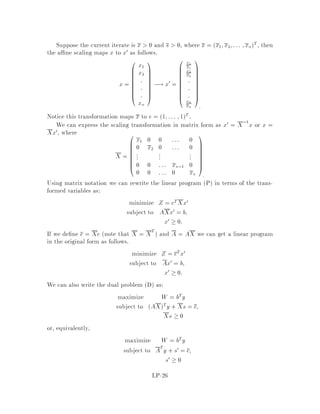s.t.
A11x1 + A12x2 + A13x3 = b1
A21x1 + A22x2 + A23x3  b2
A31x1 + A32x2 + A33x3  b3
x1  0 ; x2  0 ; x3 UIS
where UIS means unrestricted in sign to emphasize that no constraint is on the
variable is D
w = max bT
1 y1 + bT
2 y2 + bT
3 y3
s.t.
AT
11y1 + AT
21y2 + AT
31y3  c1
AT
12y1 + AT
22y2 + AT
32y3  c2
AT
13y1 + AT
23y2 + AT
33y3 = c3
y1 UIS ; y2  0 ; y3  0
10 Complementary Slackness
Let P and D be
P z = minfcTx : Ax = b;x  0g
D w = maxfbTy : ATy  cg;
and let x be feasible in P, and y be fesible in D. Then, by weak duality, we know that
cTx  bTy. We call the di erence cTx ,bTy the duality gap. Then we have that the
duality gap is zero i x is optimal in P, and y is optimal in D. That is, the duality
gap can serve as a good measure of how close a feasible x and y are to the optimal
solutions for P and D. The duality gap will be used in the description of the interior
point method to monitor the progress towards optimality.
It is convenient to write the dual of a linear program as
D w = maxfbTy : ATy + s = c for some s  0g
Then we can write the duality gap as follows:
cTx,bTy = cTx ,xTATy
= xTc ,ATy
= xTs
since ATy + s = c.
The following theorem allows to check optimality of a primal and or a dual solu-
tion.
LP-17
 