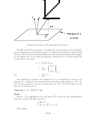 11.2 Size of the Output
In order to even hope to solve a linear program in polynomial time, we better make
sure that the solution is representable in size polynomial in L. We know already that
if the LP is feasible, there is at least one vertex which is an optimal solution. Thus,
when nding an optimal solution to the LP, it makes sense to restrict our attention
to vertices only. The following theorem makes sure that vertices have a compact
representation.
Theorem 15 Let x be a vertex of the polyhedron de ned by Ax = b;x  0. Then,
xT =

p1
q
p2
q ::: pn
q
!
;
where pi i = 1;::: ;n; q 2 N;
and
0  pi 2L
1  q 2L:
Proof:
Since x is a basic feasible solution, 9 a basis B such that xB = A,1
B b and xN = 0.
Thus, we can set pj = 0, 8 j 2 N, and focus our attention on the xj's such that
j 2 B. We know by linear algebra that
xB = A,1
B b = 1
detABcofABb
where cofAB is the cofactor matrix of AB. Every entry of AB consists of a deter-
minant of some submatrix of A. Let q = jdetABj, then q is an integer since AB has
integer components, q  1 since AB is invertible, and q  detmax 2L. Finally, note
that pB = qxB = jcofABbj, thus pi  Pm
j=1 jcofABijjjbjj  m detmax bmax 2L.

12 Complexity of linear programming
In this section, we show that linear programming is in NP co-NP. This will follow
from duality and the estimates on the size of any vertex given in the previous section.
Let us de ne the following decision problem:
De nition 8 LP
Input: Integral A, b, c, and a rational number ,
Question: Is minfcTx : Ax = b, x  0g  ?
LP-21
 