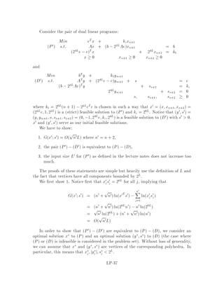 Taking the logarithms of both sides we have
1
n
0
@
nX
j=1
lntj
1
A  ln
0
@
nX
j=1
tj
1
A ,lnn:
Rearranging this inequality we get
nln
0
@
nX
j=1
tj
1
A ,
0
@
nX
j=1
lntj
1
A  nlnn:
In fact the last inequality can be derived directly from the concavity of the logarith-
micfunction. The lemmafollows if we set tj = xjsj. 
Since our objective is that G ! ,1 as xTs ! 0 since our primary goal is to get
close to optimality, according to Lemma 19, we should choose some q n notice
that lnxTs ! ,1 as xTs ! 0 . In particular, if we choose q = n+1, the algorithm
will terminate after OnL iterations. In fact we are going to set q = n +
pn, which
gives us the smallest number | O
pnL | of iterations by this method.
Question 2: When can we stop?
Suppose that xTs  2,2L, then cTx , Z  cTx , bTy = xTs  2,2L, where Z is
the optimum value to the primal problem. From Corollary 18, the following claim
follows immediately.
Claim 20 If xTs  2,2L, then any vertex x satisfying cTx  cTx is optimal.
In order to nd x from x, two methods can be used. One is based on purely
algebraic techniques but is a bit cumbersome to describe, while the other the
cleanest one in literature is based upon basis reduction for lattices. We shall not
elaborate on this topic, although we'll get back to this issue when discussing basis
reduction in lattices.
Lemma 21 Let x;s be feasible primal-dual vectors such that Gx;s  ,kpnL for
some constant k. Then
xTs e,kL:
Proof:
By the de nition of Gx;s and the previous theorem we have:
,k
pnL  Gx;s
= n +
pnlnxTs ,
nX
j=1
lnxjsj

p
nlnxTs + nlnn:
LP-28
 