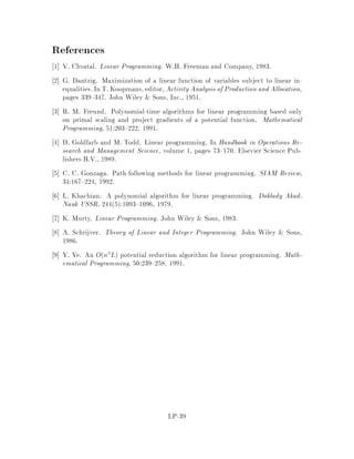 a a22221
Null space of A
{x:Ax=0}
g-d
g
d
Figure 8: Null space of A and gradient direction g.
In order to nd the new point ~x;~s given the current iterate e;s0 remember
we are working in the transformed space, we compute the gradient of the potential
function. This is the direction along which the value of the potential function changes
at the highest rate. Let g denote the gradient. Recall that e;s0 is the map of the
current iterate, we obtain
g = rxGx;sje;s0
= q
xTss ,
0
BB@
1=x1
...
1=xn
1
CCA
e;s0

= q
eTs0s0 ,e4
We would like to maximize the change in G, so we would like to move in the
direction of ,g. However, we must insure the new point is still feasible i.e. A~x = b.
Let d be the projection of g onto the null space fx : Ax = 0g of A. Thus, we will
move in the direction of ,d.
Claim 22 d = I ,AAAT
,1Ag.
Proof:
Since g , d is orthogonal to the null space of A, it must be the combination of
some row vectors of A. Hence we have

Ad = 0
9w; s:t: AT
w = g ,d:
This implies
LP-30
 