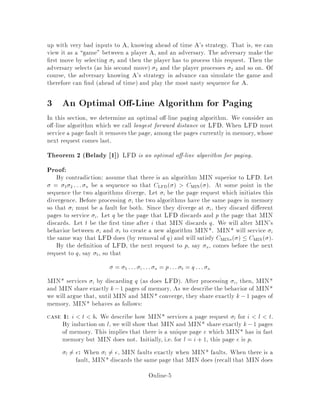 up with very bad inputs to A, knowing ahead of time A's strategy. That is, we can
view it as a game between a player A, and an adversary. The adversary make the
rst move by selecting 1 and then the player has to process this request. Then the
adversary selects as his second move 2 and the player processes 2 and so on. Of
course, the adversary knowing A's strategy in advance can simulate the game and
therefore can nd ahead of time and play the most nasty sequence for A.
3 An Optimal O -Line Algorithm for Paging
In this section, we determine an optimal o -line paging algorithm. We consider an
o -line algorithm which we call longest forward distance or LFD. When LFD must
service a page fault it removes the page, among the pages currently in memory,whose
next request comes last.
Theorem 2 Belady 1  LFD is an optimal o -line algorithm for paging.
Proof:
By contradiction: assume that there is an algorithm MIN superior to LFD. Let
= 1 2 ::: n be a sequence so that CLFD  CMIN . At some point in the
sequence the two algorithms diverge. Let i be the page request which initiates this
divergence. Before processing i the two algorithms have the same pages in memory
so that i must be a fault for both. Since they diverge at i, they discard di erent
pages to service i. Let q be the page that LFD discards and p the page that MIN
discards. Let t be the rst time after i that MIN discards q. We will alter MIN's
behavior between i and t to create a new algorithm MIN*. MIN* will service i
the same way that LFD does by removal of q and will satisfy CMIN   CMIN .
By the de nition of LFD, the next request to p, say a, comes before the next
request to q, say b, so that
= 1 ::: i ::: a = p::: b = q::: n
MIN* services i by discarding q as does LFD. After processing i, then, MIN*
and MIN share exactly k,1 pages of memory. As we describe the behavior of MIN*
we will argue that, until MIN and MIN* converge, they share exactly k,1 pages of
memory. MIN* behaves as follows:
case 1: i t b. We describe how MIN* services a page request l for i l t.
By induction on l, we will show that MIN and MIN* share exactly k,1 pages
of memory. This implies that there is a unique page e which MIN* has in fast
memory but MIN does not. Initially, i.e. for l = i+ 1, this page e is p.
l 6= e: When l 6= e, MIN faults exactly when MIN* faults. When there is a
fault, MIN* discards the same page that MIN does recall that MIN does
Online-5
 