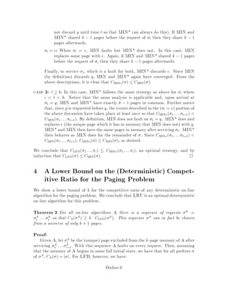 not discard q until time t so that MIN* can always do this. If MIN and
MIN* shared k , 1 pages before the request of l then they share k , 1
pages afterwards.
l = e: When l = e, MIN faults but MIN* does not. In this case, MIN
replaces some page with e. Again, if MIN and MIN* shared k ,1 pages
before the request of l then they share k ,1 pages afterwards.
Finally, to service t, which is a fault for both, MIN* discards e. Since MIN
by de nition discards q, MIN and MIN* again have converged. From the
above descriptions, it is clear that CMIN   CMIN .
case 2: t  b. In this case, MIN* follows the same strategy as above for l where
i l b. Notice that the same analysis is applicable and, upon arrival at
b = q, MIN and MIN* have exactly k , 1 pages in common. Further notice
that, since p is requested before q, the events described in the  l = e portion of
the above discussion have taken place at least once so that CMIN 1 ::: b,1
CMIN 1 ::: b,1. By de nition, MIN does not fault on b = q. MIN* does and
replaces e the unique page which it has in memory that MIN does not with q.
MIN* and MIN then have the same pages in memory after servicing b. MIN*
then behaves as MIN does for the remainder of . Since CMIN 1 ::: b,1
CMIN 1 ::: b,1, CMIN   CMIN , as desired.
We conclude that CLFD 1 ::: i  CMIN 1 ::: i, an optimal strategy, and by
induction that CLFD   CMIN . 
4 A Lower Bound on the Deterministic Compet-
itive Ratio for the Paging Problem
We show a lower bound of k for the competitive ratio of any deterministic on-line
algorithm for the paging problem. We conclude that LRU is an optimal deterministic
on-line algorithm for this problem.
Theorem 3 For all on-line algorithms A there is a sequence of requests A =
A
1 ::: A
n so that CA A  k  CLFD A. This sequence A can in fact be chosen
from a universe of only k + 1 pages.
Proof:
Given A, let A
i be the unique page excluded from the k-page memoryof A after
servicing A
1 ::: A
i,1. With this sequence A faults on every request. Then, assuming
that the memory of A begins in some full initial state, we have that for all pre xes
of A, CA  = j j. For LFD, however, we have:
Online-6
 