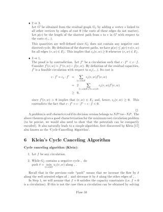 18.415 6.854 Advanced Algorithms November 1994
Network ows
Lecturer: Michel X. Goemans
In these notes, we study some problems in Network Flows. For a more compre-
hensivetreatment,the reader isreferredto thesurveys 12,1 , or to the recentbook 2 .
Network ow problems arise in a variety of settings; the underlying networks might
be transportation networks, communication networks, hydraulic networks, computer
chips, or some abstract network. The eld was born from applications in the 40's
and 50's and has since developed into a strong methodological core with numerous
algorithmic issues. The rst polynomial time algorithms for network ow problems
have been developed in the 70's, and constant progress towards faster and faster al-
gorithms has been made in the 80's. Network ow problems can be formulated as
linear programs and, as a result, all the methodology of linear programming can be
applied. Duality plays a crucial role, and the simplex algorithm can take advantage
of the structure of network ow problems bases can be nicely characterized.
Some of the basic problems in this area include the single source shortest path
problem, the maximum ow problem, and the minimum cost ow problem. First,
we shall brie y review each of them and then we shall describe a polynomial time
algorithm due to Goldberg and Tarjan 14 for the minimum cost ow problem.
1 Single Source Shortest Path Problem
We are interested in the following problem:
Given
a directed graph G = V;E where V is the set of vertices and E is the set of
edges,
and a length function l : E ! Z,
a distinguished vertex s 2 V the source vertex,
Find for all v 2 V the length v of the shortest path from s to v.
This is NP-hard if we allow negative length cycles i.e. cycles for which the sum of
the lengths of its edges is negative. However, if all lengths are nonnegative lu;v 
0 for all edges u;v 2 E then a standard algorithm that solves this problem is
Dijkstra's algorithm 6 see also 4 . The implementation of Dijkstra's algorithm is
based on the implementation of a priority queue and various implementations of this
priority queue lead to di erent worst-case running times. Using a Fibonacci heap
implementation 10 of the priority queue, it can be shown that the algorithm has a
Flow-1
 