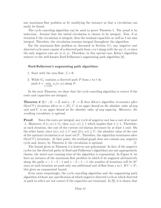 total running time of Om + nlogn where m = jEj and n = jV j. This is the best
known strongly polynomial algorithm for the single-source shortest path problem. An
algorithm is said to be strongly polynomial if
1. It performs a polynomially bounded number of operations in the number of
input data in this case m and n. We allow the operations +,-,*, and rational
division.
2. The sizes of the numbers occurring during the algorithm are polynomially
bounded in the size of the input.
There are also single-source shortest path algorithms which may not be strongly
polynomial, i.e. algorithms whose running timedepends on L = maxlu;v+1. These
algorithms may achieve a better running time than Dijkstra's algorithm, provided L
is not too large. Listed below are four such algorithms:
Dial 5 Om + nL
Johnson 16 OmloglogL
Gabow 11 Omlogd L where d = max2;dm=ne
Ahuja, Mehlhorn, Orlin, Tarjan 3 Om + n
plogL
Observe that all these algorithms except Dial's algorithm are polynomial since the
size of the input is at least logL.
If negative lengths are allowed then the problem can still be solved in polynomial
time provided that no negative length cycle exists. The algorithm of Bellman-Ford
solves this problem in Onm time.
We would like to point out that these problems are de ned on a directed graph.
An undirected shortest path problem can easily be reduced to a directed instance
by replacing every edge by bidirected edges. This reduction is ne if all lengths are
nonnegative in which case Dijkstra's algorithm can be used, but does not work if
there are edges of negative length. In this case, indeed, a negative length cycle would
be created. However, the undirected shortest path problem on an undirected graph
with possibly negative edge lengths but no negative length cycle can still be solved
in polynomial time. The algorithm is, however, fairly complicated and is based on a
reduction of the problem to nonbipartite matching.
2 The Maximum Flow Problem
Given
a directed graph G = V;E where V is the set of vertices and E is the set of
edges,
capacity uv;w  0 for v;w 2 E,
source s 2 V ,
Flow-2
 