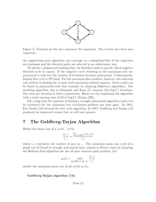 sink t 2 V ,
a ow f is an assignment of values to the edges which satis es fv;w  uv;w for
all edges v;w and which satis es the ow conservation constraints
X
w:v;w2E
fv;w =
X
w:w;v2E
fw;v
for all vertices v except s and t. The goal is to nd a ow such that the net owP
w fs;w out of s P
v:s;v2E fs;v is maximum. One can easily derive that the
net ow out of s is equal to the net ow into t, and thus we could maximizethis latter
quantity as well.
All these constraints are linear constraints and the objective function is linear, so
the maximum ow problem MAX FLOW is a linear program. We could therefore
exploit the structure of the linear program to tailor the simplex algorithm. This has
been done and, in fact, although no version of the simplex algorithm is known to run
in polynomial time for general linear programs, it is known that it can be made to
run in polynomial time or even in strongly polynomial time for the maximum ow
problem. Goldfarb and Hao 15 have developed a version of the simplex which makes
at most nm pivots and run in On2m time. However, there are some more e cient
combinatorial algorithms which exploit the structure of the problem. Most known
algorithms are based on the concept of augmenting paths, introduced by Ford and
Fulkerson 8 . There are a variety of algorithms with di erent running times. The
best strongly polynomial running time of a max ow algorithm is Onmlogn2=m
due to Goldberg and Tarjan 13 .
3 Minimum Cost Circulation Problem
In the minimum cost circulation problem, we are given a directed graph G = V;E.
For each arc v;w 2 E, we are given a cost cv;w, a lower bound lv;w and an
upper bound uv;w. Throughout, we assume that l:;:;u:;: and c:;: are integral
unless mentioned otherwise. We will associate a ow f with each arc of the graph.
This ow will be required to satisfy lv;w  fv;w  uv;w and the cost of the
ow on v;w is de ned to be cv;wfv;w. This is the classical notation. However,
in our lectures, we adopt Goldberg and Tarjan's notation 14 in which every directed
arc v;w is represented by arcs v;w and w;v see Figure 1.
This will simplify the proofs later on. In this notation, the ow fw;v on w;v
is assumed to be equal to ,fv;w, i.e. the ow is antisymmetric. Using this anti-
symmetry assumption, the lower bound on the ow fv;w is equivalent to an upper
bound of ,lv;w on fw;v. Also, the cost cw;v on the arc w;v is de ned to be
,cv;w. This ensures that, if we push some ow on v;w and then decide to push
it back from w to v, we get a full refund of the cost incurred i.e. cv;wfv;w.
Notice that the total cost of the ow on the arcs v;w and w;v is equal to
Flow-3
 