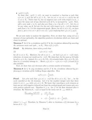 f(s,v)  b(v)
f(v,s)  -b(v)
s vc(s,v) = c(v,s) = 0
G
Figure 2: How to convert a minimum cost ow problem into a minimum cost circu-
lation problem.
the following transformation that converts any instance of the minimum cost ow
problem into an instance of the minimum cost circulation problem see Figure 3.
Let G0 = V 0;E0 be the graph obtained by extending G with one extra vertex, say
s, linked to all other vertices, i.e. V 0 = V fsg and E0 = E fs;v : v 2 V g fv;s :
v 2 V g. For these new edges, let cs;v = cv;s = 0 and us;v = bv = ,uv;s,
the other costs and capacities remaining unchanged. The capacities on the bidirected
edges incident to s have been chosen in such a way that, for any ow f on this
extended graph, we have fs;v = bv. Therefore, any circulation f on G0 induces
a ow on G satisfying 1 and vice versa. Since this circulation on G0 and this ow
on G have the same cost, we can solve the minimum cost ow problem by solving a
minimum cost circulation problem.
In these notes, we develop a purely combinatorial algorithm to solve the mini-
mum cost circulation problem and we will also show that this problem can be solved
in strongly polynomial time. We'd like to point out that for the minimum cost ow
or circulation problem, it is not known whether the simplex method can be adapted
to run in strongly polynomial time contrary to the case for the maximum ow prob-
lem.
In many situations, the circulation is required to be integral. This additional re-
striction is not restrictiveas indicated in the following Theorem | sometimesreferred
to as the integrality theorem.
Theorem 1 If uv;w 2 Zfor all v;w 2 E then there exists an optimal circulation
or ow with fv;w 2 Z.
Although thereare severalways to prove this result, we will deduceit later in the notes
from a simplealgorithm for the minimumcost circulation problem. More precisely,we
will show that, at every iteration of the algorithm, the current circulation is integral
and, hence, it is also integral when the algorithm terminates.
The minimum cost circulation problem has some interesting special cases as de-
scribed in the next sections. Our strongly polynomial time algorithm for the mini-
mum cost circulation problem will thus lead to strongly polynomial time algorithms
1v; w 2 E implies w; v 2 E.
Flow-5
 