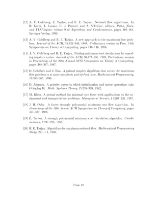 2  3:
Let G0 be obtained from the residual graph Gf by adding a vertex s linked to
all other vertices by edges of cost 0 the costs of these edges do not matter.
Let pv be the length of the shortest path from s to v in G0 with respect to
the costs c:;:.
This quantities are well-de ned since Gf does not contain any negative cost
directed cycle. By de nition of the shortest paths, we have pw  pv+cv;w
for all edges v;w 2 Ef. This implies that cpv;w  0 whenever v;w 2 Ef.
3  1:
The proof is by contradiction. Let f be a circulation such that c  f c  f.
Consider f0v;w = fv;w,fv;w. By de nition of the residual capacities,
f0 is a feasible circulation with respect to uf:;:. Its cost is
c f0 = cp f0 =
X
v;w2E
cpv;wf0v;w
= 2
X
v;w2E:f0
v;w 0
cpv;wf0v;w
 0;
since f0v;w 0 implies that v;w 2 Ef and, hence, cpv;w  0. This
contradicts the fact that c f0 = c f ,c f 0.

A problemis well characterized ifits decision versionbelongs to NP co,NP. The
above theoremgivesa good characterizationfor the minimumcost circulation problem
to be precise, we would also need to show that the potentials can be compactly
encoded. It also naturally leads to a simple algorithm, rst discovered by Klein 17
also known as the `Cycle Cancelling Algorithm'.
6 Klein's Cycle Canceling Algorithm
Cycle canceling algorithm Klein:
1. Let f be any circulation.
2. While Gf contains a negative cycle , do
push = minv;w2,
ufv;w along ,.
Recall that in the previous code push means that we increase the ow by
along the well oriented edges of , and decrease it by along the other edges of ,.
In Step 1, we will assume that f = 0 satis es the capacity constraints i.e. f = 0
is a circulation. If this is not the case then a circulation can be obtained by solving
Flow-10
 