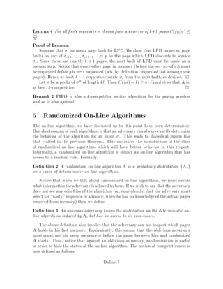 Lemma 4 For all nite sequences chosen from a universe of k+1 pages CLFD  
j j
k .
Proof of Lemma:
Suppose that i induces a page fault for LFD. We show that LFD incurs no page
faults on any of i+1;::: ; i+k,1. Let p be the page which LFD discards to service
i. Since there are exactly k + 1 pages, the next fault of LFD must be made on a
request to p. Notice that every other page in memory before the service of i must
be requested before p is next requested p is, by de nition, requested last among these
pages. Hence at least k ,1 requests separate i from the next fault, as desired. 
Let be a pre x of A of length kl. Then CA  = kl  kCLFD  so that A is,
at best, k-competitive. 
Remark 2 FIFO is also a k-competitive on-line algorithm for the paging problem
and so is also optimal.
5 Randomized On-Line Algorithms
The on-line algorithms we have discussed up to this point have been deterministic.
One shortcoming of such algorithms is that an adversary can always exactly determine
the behavior of the algorithm for an input . This leads to diabolical inputs like
that crafted in the previous theorem. This motivates the introduction of the class
of randomized on-line algorithms which will have better behavior in this respect.
Informally, a randomized on-line algorithm is simply an on-line algorithm that has
access to a random coin. Formally,
De nition 2 A randomized on-line algorithm A is a probability distribution fAxg
on a space of deterministic on-line algorithms.
Notice that when we talk about randomized on-line algorithms, we must decide
what informationtheadversary is allowedto have. If wewish to say that the adversary
does not see any coin- ips of the algorithm or, equivalently, that the adversary must
select his nasty sequence in advance, when he has no knowledge of the actual pages
removed from memory then we de ne
De nition 3 An oblivious adversary knows the distribution on the deterministic on-
line algorithms induced by A, but has no access to its coin-tosses.
The above de nition also implies that the adversary can not inspect which pages
A holds in his fast memory. Equivalently, this means that the oblivious adversary
must construct his nasty sequence before the game between him and randomized
A starts. Thus, notice that against an oblivious adversary, randomization is useful
in order to hide the status of the on-line algorithm. The notion of competitiveness is
now de ned as follows:
Online-7
 