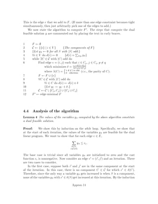 18.415 6.854 Advanced Algorithms November 1994
Approximation Algorithms
Lecturer: Michel X. Goemans
1 Introduction
Many of the optimization problems we would like to solve are NP-hard. There are
several ways of coping with this apparent hardness. For most problems, there are
straightforward exhaustive search algorithms, and one could try to speed up such an
algorithm. Techniques which can be used include divide-and-conquer or the re ned
branch-and-bound which allows to eliminate part of the search tree by computing, at
every node, bounds on the optimum value, dynamic programming which sometimes
leads to pseudo-polynomial algorithms, cutting plane algorithms in which one tries
to re ne a linear programming relaxation to better match the convex hull of integer
solutions, randomization, etc. Instead of trying to obtain an optimum solution, we
could also settle for a suboptimal solution. The latter approach refers to heuristic
or rule of thumb methods. The most widely used such methods involve some sort
of local search of the problem space, yielding a locally optimal solution. In fact,
heuristic methods can also be applied to polynomially solvable problems for which
existing algorithms are not e cient enough. A n10 algorithm or even a linear
time algorithm with a constant of 10100, although e cient from a complexity point
of view, will probably never get implemented because of its inherent ine ciency.
The drawback with heuristic algorithms is that it is di cult to compare them.
Which is better, which is worse? For this purpose, several kinds of analyses have
been introduced.
1. Empirical analysis. Here the heuristic is tested on a bunch of hopefully
meaningful instances, but there is no guarantee that the behavior of the heuris-
tic on these instances will be typical what does it mean to be typical?.
2. Average-case analysis, dealing with the average-case behavior of a heuristic
over some distribution of instances. The di culty with this approach is that it
can be di cultto nd a distribution that matchesthe real-lifedata an algorithm
will face. Probabilistic analyses tend to be quite hard.
3. Worst-case analysis. Here, one tries to evaluate the performance of the
heuristic on the worst possible instance. Although this may be overly pes-
simistic, it gives a stronger guarantee about an algorithm's behavior. This is
the type of analysis we will be considering in these notes.
To this end, we introduce the following de nition:
Approx-1
 