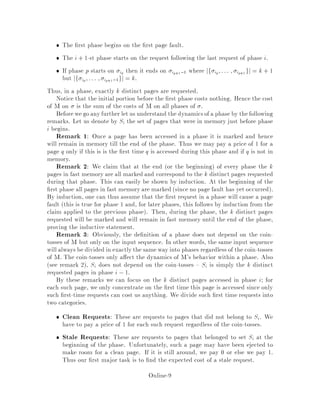 The rst phase begins on the rst page fault.
The i + 1-st phase starts on the request following the last request of phase i.
If phase p starts on ip then it ends on ip+1,1 where jf ip;::: ; ip+1gj = k + 1
but jf ip ;::: ; ip+1,1gj = k.
Thus, in a phase, exactly k distinct pages are requested.
Notice that the initial portion before the rst phase costs nothing. Hence the cost
of M on is the sum of the costs of M on all phases of .
Beforewe go any further letus understand the dynamicsof a phase by thefollowing
remarks. Let us denote by Si the set of pages that were in memory just before phase
i begins.
Remark 1: Once a page has been accessed in a phase it is marked and hence
will remain in memory till the end of the phase. Thus we may pay a price of 1 for a
page q only if this is is the rst time q is accessed during this phase and if q is not in
memory.
Remark 2: We claim that at the end or the beginning of every phase the k
pages in fast memory are all marked and correspond to the k distinct pages requested
during that phase. This can easily be shown by induction. At the beginning of the
rst phase all pages in fast memoryare marked since no page fault has yet occurred.
By induction, one can thus assume that the rst request in a phase will cause a page
fault this is true for phase 1 and, for later phases, this follows by induction from the
claim applied to the previous phase. Then, during the phase, the k distinct pages
requested will be marked and will remain in fast memory until the end of the phase,
proving the inductive statement.
Remark 3: Obviously, the de nition of a phase does not depend on the coin-
tosses of M but only on the input sequence. In other words, the same input sequence
will always be divided in exactlythe same way into phases regardless of the coin-tosses
of M. The coin-tosses only a ect the dynamics of M's behavior within a phase. Also
see remark 2, Si does not depend on the coin-tosses Si is simply the k distinct
requested pages in phase i ,1.
By these remarks we can focus on the k distinct pages accessed in phase i; for
each such page, we only concentrate on the rst time this page is accessed since only
such rst-time requests can cost us anything. We divide such rst time requests into
two categories.
Clean Requests: These are requests to pages that did not belong to Si. We
have to pay a price of 1 for each such request regardless of the coin-tosses.
Stale Requests: These are requests to pages that belonged to set Si at the
beginning of the phase. Unfortunately, such a page may have been ejected to
make room for a clean page. If it is still around, we pay 0 or else we pay 1.
Thus our rst major task is to nd the expected cost of a stale request.
Online-9
 