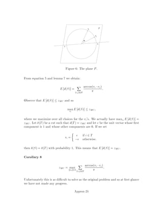 This can be expressed as an integer program as follows. Let xv = 1 if v 2 U
and xv = 0 otherwise. Then
COPT = minx2S
X
v2V
wvxv
where
S =

x 2 RjV j : xv+ xw  1 8v;w 2 E
xv 2 f0;1g 8v 2 V

:
We now relax S, turning the problem into a linear program:
LB = minx2R
X
v2V
wvxv
R =

x 2 RjVj : xv+ xw  1 8v;w 2 E
xv  0 8v 2 V

:
In order to show that R is a relaxation, we must show that it satis es conditions 1
and 2. Condition 1 clearly holds, as 0;1  0. Furthermore, condition 2 also holds,
since the objective function is unchanged. Thus, we can conclude that LB  COPT,
and we can prove that an algorithm H is an -approximation algorithm for VC by
showing CH  LB.
The limitation of this relaxation is that there are instances where LB  1
2COPT.
This implies that it cannot be used to show any 2, since if we could then
H would give a better answer than the optimum. One such instance is Kn: the
complete graph on n vertices, with all vertices weight 1. All the nodes but one must
be in the cover otherwise there will be an edge between two that are not, with neither
in the cover set. Thus, COPT = n ,1. The relaxation, on the other hand, can have
xv = 1
2;8v 2 V . Thus, LB  n
2, which means LB  1
2COPT.
3.4 How to use Relaxations
There are two main techniques to derive an approximately optimal solution from a
solution to the relaxed problem.
1. Rounding
Find an optimal solution x to the relaxation. Round x 2 R to an element
x0 2 S. Then prove fx0  gx which implies
fx0  LB  COPT
Often randomization is helpful, as we shall see in later sections. In this case
x 2 R is randomly rounded to some element x0 2 S so that E fx0  gx.
These algorithms can sometimes be derandomized, in which case one nds an
x00 such that fx00  E fx0 .
Approx-8
 