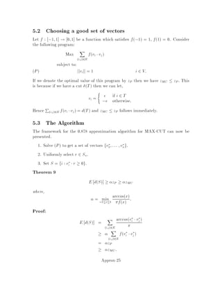 2. Primal-Dual
Consider some weak dual of the relaxation:
maxfhy : y 2 Dg  minfgx : x 2 Rg
Construct x 2 S from y 2 D such that
fx  hy  hymax  gxmin  COPT:
Notice that y can be any element of D, not necessarily an optimal solution to
the dual.
We now illustrate these techniques on the minimum weight vertex cover problem.
3.4.1 Rounding applied to VC
This is due to Hochbaum 16 . Let x be the optimal solution of the LP relaxation.
Let
U = fv 2 V : xv  1
2g
We claim U is a 2-approximation of the minimum weight VC. Clearly U is a vertex
cover, because for u;v 2 E we have xu + xv  1, which implies xu  1=2
or xv  1=2. Also X
v2U
wv 
X
v2V
wv2xv = 2LB
since 2xv  1 for all v 2 U.
3.4.2 Primal-Dual applied to VC
This is due to Bar-Yehuda and Even 4 . First formulate the dual problem. Let
y 2 RjEj; the elements of y are ye for e = u;v 2 E. The dual is:
max
X
e2E
ye
X
u:e=v;u2E
ye  wv 8v 2 V3
ye  0 8e 2 E:4
Initialize C the vertex cover to the empty set, y = 0 and F = E. The algorithm
proceeds by repeating the following two steps while F 6= ;:
1. Choose some e = u;v 2 F. Increase ye as much as possible, until inequal-
ity 3 becomes tight for u or v. Assume WLOG it is tight for u.
2. Add u to C and remove all edges incident to u from F.
Clearly C is a vertex cover. Furthermore
X
v2C
wv =
X
v2C
X
u:e=v;u2E
ye =
X
e=v;u2E
jC fv;ugjye 
X
e2E
2ye  2LB:
Approx-9
 
