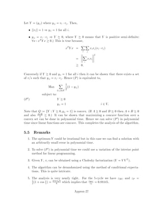 With this observation, we can now formulate MCPMP as a linear program:
Z =Min
X
e2E
cexe
subject to:
X
e2 S
xe  1 for all S V with jSj odd
xe  0 for all e 2 E.
We can now see that the value Z of this linear program is a lower bound on the cost
of any perfect matching. In particular, for any perfect matching M, we let
xe =
8
:
1 if e 2 M;
0 otherwise.
Clearly, this assignment is a feasible solution to the linear program, so we know that
Z  cM. This bound also applies to a minimum-cost perfect matching M, so we
have Z  cM.
Note that this is a huge linear program having one constraint for each S V of
odd cardinality. Though it is too large to be solved in polynomial time by any of the
linear programming algorithms we have seen, the ellipsoid method can actually solve
this program in polynomial time. We do not consider this solution technique; rather
we let the linear program and its dual serve as a tool for developing and analyzing
the algorithm.
We now consider the dual linear program:
Z =Max
X
S V;
jSj odd
yS
subject to:
X
S V;
e2 S
yS  ce for all e 2 E
yS  0 for all S V with jSj odd.
Note that by strong duality, the value Z of this dual linear program is the same as
the value Z of the primal program.
This dual linear program is used to verify that the perfect matching output by
the algorithm is actually within a factor of 2 of optimal. The algorithm outputs two
things:
1. a perfect matching M0, and
2. a dual feasible solution y such that
cM0  2
X
S V;
jSj odd
yS:
Approx-11
 