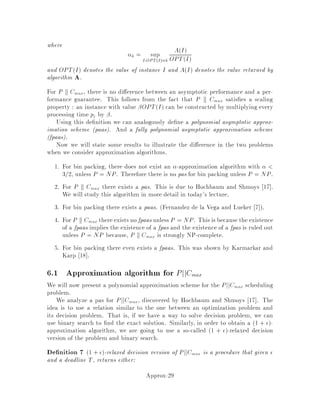 Proof: Suppose there is a vertex v with even degree, and let v be in component
A of F0. Removing v and all its incident edges partitions A into an even number k of
smaller components A1;A2;::: ;Ak. If all k of these components have odd size, then
it must be the case that A has odd size. But we know that A has even size | all
components of F0 have even size | so there must be a component Ai with even size.
Let vi denote the vertex in Ai such that v;vi is an edge of F0. Now if we start from
F0 and remove the edge v;vi, we separate A into two even size components. This
contradicts the edge-minimality of F0. 
4.3 The algorithm
The algorithm must now output an edge-minimalforest F0 with even size components
and be able to compute a dual feasible solution y such that cF0  2PyS.
At the highest level, the algorithm is:
1. Start with F = ;.
2. As long as there exists an odd size component of F, add an edge between two
components at least one of which has odd size.
Note that the set of components of F is initially just the set of vertices V .
The choice of edges is guided by the dual linear program shown earlier. We start
with all the dual variables equal to zero; yS = 0. Suppose at some point in the
execution we have a forest F as shown below and a dual solution y. Look at the
q
q
q
,
@
1
q
q
q
q
q
q
,
@
@
,
2
q
q@
3
q
4
q
q@
5
q
q qA
A
6
q
q
q
,
@
7
components S of odd cardinality components 1, 4, 6 and 7, in this case. For these
components, increase yS by some , leaving all other values of yS unchanged. That
is,
yS 
8
:
yS + if S is an odd size component of F
yS otherwise.
Make as large as possible while keeping yS dual feasible. By doing this, we make
the constraint on some edge e tight; for some e the constraint
X
S V;
e2 S
yS  ce
becomes
X
S V;
e2 S
yS = ce:
Approx-13
 
