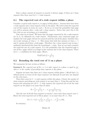 Since a phase consists of requests to exactly k distinct pages, if there are l clean
requests then there must be k ,l stale requests.
6.1 The expected cost of a stale request within a phase
Consider a typical stale request j to page p within phase i. Assume there have been
s stale requests and c clean requests so far in the phase. We wish to nd the expected
cost of this request in terms of c and s. To do so, we need the probability that page
p is still in memory after s stale and c clean requests. Notice that since this is the
rst time we are accessing p, p is unmarked.
Now what do we know? We know that the pages requested by the s stale requests
are in Si, by de nition of a stale request. Furthermore, since requested pages are
marked, the stale pages will not be removed until the end of the phase, therefore they
are in fast memory at time j ,1. This means that both fast memory at time j , 1
and Si contain all of these s stale pages. Therefore, the c clean requests now occupy c
uniformly distributed slots from the remaining k,s slots. Now we can easily compute
the expected cost of a stale request. It is the probability that the requested page is
one of the c pages which is no longer in fast memory due to the clean requests. There
are k ,s candidates for these pages. Hence:
Exp CM j = c
k ,s:
6.2 Bounding the total cost of M on a phase
We summarize the last section as follows:
Lemma 6 The expected cost of the s + 1-st stale request in a phase is equal to c
k,s
where c is the number of preceding clean requests in this phase.
Suppose we know that there are li clean requests within phase i. Recall that li is
de ned purely in terms of the input sequence see Remark 3 and does not depend
on the coin-tosses.
Then there must be k,li stale requests within this phase. Clearly the number of
clean requests preceding any stale request is no more than li. Using this and the last
lemma and summing over all k , li stale requests the expected cost of all the stale
requests on the phase is no more than D where
D = li
k + li
k ,1 + :::+ li
k ,k ,li ,1:
Also the cost of all all clean requests is exactly li since each clean request costs 1.
Hence the total expected cost of M on phase i is no more than D + li. Now
D + li = li1 + 1
li + 1 + 1
li + 2 + ::: + 1
k  liHk:
In summary:
Online-10
 
