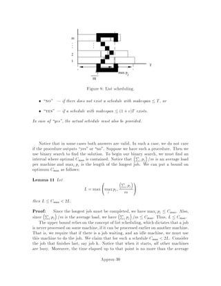 This is the edge e that we add to F. If more than one edge constraint becomes tight
simultaneously, then just arbitrarily pick one of the edges to add.
We now state the algorithm to compute F0. The steps that compute the dual
feasible solution y are commented out by placing the text in curly braces.
1 F  ;
2 C  ffig j i 2 V g fThe components of Fg
3 fLet yS  0 for all S with jSj odd.g
4 8i 2 V do di  0 fdi = P
S3i ySg
5 while 9C 2 C with jCj odd do
6 Find edge e = i;j such that i 2 Cp, j 2 Cq, p 6= q
which minimizes = ce,di,dj
Cp+Cq
where C =
n1 if jCj is odd
0 otherwise i.e., the parity of C.
7 F  F feg
8 8C 2 C with jCj odd do
9 8i 2 C do di  di+
10 fLet yC  yC + .g
11 C  C nfCp;Cqg fCp Cqg
12 F0  edge-minimal F
4.4 Analysis of the algorithm
Lemma 4 The values of the variables yS computed by the above algorithm constitute
a dual feasible solution.
Proof: We show this by induction on the while loop. Speci cally, we show that
at the start of each iteration, the values of the variables yS are feasible for the dual
linear program. We want to show that for each edge e 2 E,
X
S V;
e2 S
yS  ce:
The base case is trivial since all variables yS are initialized to zero and the cost
function ce is nonnegative. Now consider an edge e0 = i0;j0 and an iteration. There
are two cases to consider.
In the rst case, suppose both i0 and j0 are in the same component at the start
of the iteration. In this case, there is no component C 2 C for which e0 2 C.
Therefore, since the only way a variable yS gets increased is when S is a component,
none of the variables yS with e0 2 S get increased at this iteration. Bythe induction
Approx-14
 