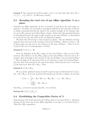 Lemma 7 The expected cost of M on phase i of is no more than liHk where Hk =
1 + 1
2
+ :::+ 1
k is the k ,th Harmonic number.
6.3 Bounding the total cost of any o ine algorithm M on a
phase
Consider any o ine algorithm A. Let us simulate A and M on the same input se-
quence . As before we can divide into phases de ned by the execution of M. Let
us de ne a potential function i which is the number of pages in A's memory that
are not in M's memory just before Phase i begins. Notice that this potential function
is well-de ned because the pages in M's memory at the start of Phase i is determined
by and not by the coin-tosses of M. see Remark 3 again!.
We know that M receives li clean requests in phase i. By the de nition of clean
requests these were not in M's memory at the start of Phase i. Hence at least li ,i
of these pages are also not in A's memory at the start of Phase i. Thus if we let
CiA be the cost of A during phase i we have
Lemma 8 CiA  li ,i.
Next, by de nition A has i+1 pages at the end of Phase i that are not in M's
memory. Thus M has a set Pi of i+1 pages at the end of Phase i that are not in A's
memory. But each page in M's memory at the end of Phase i was accessed in Phase
i. Thus all pages in Pi must have been in A0s memory at some time during Phase i
but they have been ejected by the end of the phase. Each ejection costs 1 and thus
CiA must be at least jPij = i+1. Thus:
Lemma 9 CiA  i+1.
We can easily combine Lemmas 8 and 9 to get the more useful bound of CiA 
1
2
li ,i + i+1. If we now amortize this bound over the rst n phases, we see that
CA  1
2l1 ,1 + 2 + l2 ,2 + 3 ::: + ln ,n + n+1
= 1
2
nX
i=1
li ,1 + n+1:
Since n+1  0 and we assume that 1 = 0, we derive:
Lemma 10 CA  1
2
Pn
i=1 li
6.4 Establishing the Competitive Factor of M
From Lemma 7 the total expected cost of M on input is at most Hk
P
i li. Also from
Lemma 10 the total cost of any o ine algorithm A on input is at least 0:5P
i li.
Thus M is 2Hk competitive.
Online-11
 