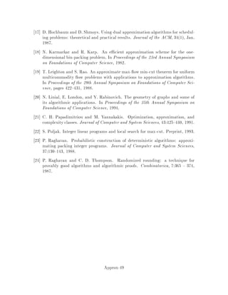 Proof: If Step 2.1 returns no, then it is clear that the nal answer of Step 2
should be no, since qj  pj.
If Step 2.1 returns yes, then the total increase of the makespan due to the
replacement of qj by pj is no greater than 1= 0 02T = 0T. This is true, because
we have at most T= 0T = 1= 0 jobs per machine, and because pj  qj + 02T by
de nition. Thus, the total length of the schedule with respect to fpjg is at most
T + 0T = 1 + 0T. 
It remains to show how to solve the decision problem of Step 2.1. We can achieve
this in polynomial time using dynamic programming. Note that the input to this
decision problem is nice: We have at most P = b1= 0c jobs per machine, and at
most Q = 1 +
j1, 0
0 2
k
distinct processing times. Since 0 is considered to be xed,
we essentially have a constant number of jobs per machine and a constant number
q0
1;::: ;q0
Q of processing times. Let ~n = fn1;::: ;nQg, where ni denotes the number of
jobs whose processing timeis qi. We use the fact that the decision problemsof PjjCmax
and the bin packing problems are equivalent. Let f~n denote the minimum number
of machines needed to process ~n by time T. Finally, let R = f~r = r1;::: ;rQ :PQ
i=1 riq0
i  T;ri  ni;ri 2 N. R represents the sets of jobs that can be processed on
a single machine with a deadline of T. The recurrence for the dynamic programming
formulation of the problem is
f~n = 1 + min~r2R
f~n ,~r;
namely we need one machine to accomodate the jobs in ~r 2 R and f~n,~r machines
to accomodate the remaining jobs. In order to compute this recurrence we rst have
to compute the at most QP vectors in R. The upper bound on the size of R comes
from the fact that we have at most P jobs per machine and each job can have one of
at most Q processing times. Subsequently, for each one of the vectors in R we have
to iterate for nQ times, since ni  n and there are Q components in ~n. Thus, the
running time of Step 2.1 is On1= 02
1= 021= 0
.
From this point we can derive the overall running time of the pas in a straight-
forward manner. Since Step 2 iterates Olg1=  times and since = 2 0, the overall
running time of the algorithm is On1= 2
1= 21=  lg1= .
7 Randomized Rounding for Multicommodity Flows
In this section, we look at using randomness to approximate a certain kind of mul-
ticommodity ow problem. The problem is as follows: given a directed graph G =
V;E, with sources si 2 V and sinks ti 2 V for i = 1;::: ;k, we want to nd a
path Pi from si to ti for 1  i  k such that the width or congestion of any
edge is as small as possible. The width of an edge is de ned to be the number of
paths using that edge. This multicommodity ow problem is NP-complete in general.
Approx-33
 