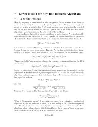 7 Lower Bound for any Randomized Algorithm
7.1 A useful technique
How do we prove a lower bound on the competitive factor even if we allow an
additional constant of a randomized algorithm against an oblivious adversary? We
do so by picking a distribution D of input sequences and evaluating the expected
cost of the best on-line algorithm and the expected cost of MIN i.e. the best o ine
algorithm on distribution D. We now develop this method.
Any randomized algorithm can be considered as a distribution A over all possible
deterministicon-line algorithms Ax. Let CH  be the cost of deterministicalgorithm
H on input . Thus when we say that A is -competitive we mean that for all ,
Expx
CAx    CMIN  + c:
Let us use j to denote the rst j elements in sequence . Assume we have a distri-
bution D over the input sequences . Fix a j. We can take expectation over input
sequences of length j using distribution D over both sides of the last equation to get
Expy
Expx
CAx  j
y  Expy
CMIN j
y + c:
We can use Fubini's theorem to exchange the two expectation quanti ers on the LHS
and derive:
Expx
Expy
CAx  j
y  Expy
CMIN j
y + c:
Let mj = MinHExpy CH j
y where the minimumis taken overdeterministicon-line
algorithms H. In other words mj is the expected cost of the best on-line deterministic
algorithm on input sequences distributed according to D. Using this de nition in the
last equation we have:
mj  Expy
CMIN j
y + c
and thus mj
Expy CMIN j
y
 + c
Expy CMIN j
y
:
Suppose D is chosen so that limj!1 Expy CMIN j
y is 1. Then:
limj!1
mj
Expy CMIN j
y
 :
What is this equation saying? It says that the competitive ratio of any randomized
algorithm against an oblivious adversary is at least as big as the ratio of the expected
cost of the best deterministicon-line algorithm to the expected cost of the best o ine
algorithm when evaluated using distribution D over large enough input sequences.
Notice that we are free to choose D to maximize this ratio.
Online-12
 