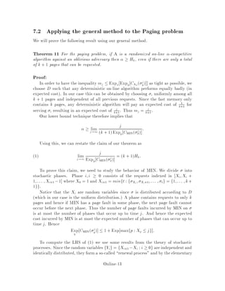 7.2 Applying the general method to the Paging problem
We will prove the following result using our general method.
Theorem 11 For the paging problem, if A is a randomized on-line -competitive
algorithm against an oblivious adversary then  Hk, even if there are only a total
of k + 1 pages that can be requested.
Proof:
In order to have the inequality mj  Expx Expy CAx
 j
y as tight as possible, we
choose D such that any deterministic on-line algorithm performs equally badly in
expected cost. In our case this can be obtained by choosing i uniformly among all
k + 1 pages and independent of all previous requests. Since the fast memory only
contains k pages, any deterministic algorithm will pay an expected cost of 1
k+1
for
serving i resulting in an expected cost of j
k+1
. Thus mj = j
k+1
.
Our lower bound technique therefore implies that
 limj!1
j
k + 1Expy CMIN j
y
:
Using this, we can restate the claim of our theorem as
limj!1
j
Expy CMIN j
y
= k + 1Hk:1
To prove this claim, we need to study the behavior of MIN. We divide into
stochastic phases. Phase i;i  0 consists of the requests indexed in Xi;Xi +
1;::: ;Xi+1 ,1 where X0 = 1 and Xi+1 = minft : f Xi
; Xi+1;::: ; tg = f1;::: ;k+
1gg:
Notice that the Xi are random variables since is distributed according to D
which in our case is the uniform distribution. A phase contains requests to only k
pages and hence if MIN has a page fault in some phase, the next page fault cannot
occur before the next phase. Thus the number of page faults incurred by MIN on
is at most the number of phases that occur up to time j. And hence the expected
cost incurred by MIN is at most the expected number of phases that can occur up to
time j. Hence
Expy
CMIN j
y  1 + Exp maxfp : Xp  jg :
To compute the LHS of 1 we use some results from the theory of stochastic
processes. Since the random variables fYig = fXi+1 ,Xi : i  0g are independent and
identicallydistributed, they form a so-called renewal process and by the elementary
Online-13
 