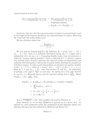 renewal theorem we have that
limj!1
j
1 + Exp maxfp : Xp  jg = limj!1
j
Exp maxfp : Xp  jg
= Exp lengthof phase
= Exp X1 ,1 = Exp X1 ,1:
Intuitively, this says that the expected number of phases is asymptotically equal
to the length of the sequence divided by the expected length of a phase. Removing
the expected this makes perfect sense.
We have therefore shown that
 Exp X1 ,1
k + 1 :
We now need to compute Exp X1 . By de nition, X1 = minft : f 1;::: ; tg =
f1;::: ;k + 1gg. Each i is uniformly distributed among the k + 1 pages and is
independent of j for any j 6= i. Computing Exp X1 under these circumstances is
called the coupon collector problem: Given a collection of k + 1 distinct coupons
say baseball cards, Exp X1 represents the expected number of independently and
uniformlyselectedcoupons a collector has to acquirebefore obtaining the completeset
of distinct coupons. In order to solve this problem, we introduce the random variables
Zi for 1  i  k + 1, where Zi = minft : jf 1;::: ; tgj = ig for i = 1;::: ;k + 1:
Thus Z1 = 1 and Zk+1 = X1. Note that between Zi and Zi+1, the probability
of getting a new page is k+1,i
k+1
at each step. So waiting for a new page between
Zi and Zi+1 is a Bernoulli process and the expected waiting time is k+1
k+1,i. Hence
Exp Zi+1 ,Zi = k+1
k+1,i. Thus
Exp X1 = Exp Zk+1 = k
i=1Exp Zi+1 ,Exp Zi  + Exp Z1
= 
kX
i=1
Exp Zi+1 ,Zi + 1
= k + 11 + 1
2 + 1
3 + :::+ 1
k + 1
= k + 1Hk + 1:
So  k+1Hk+1 ,1
k+1
= Hk. This completes the proof of Theorem 11. 
From Theorem 11, we see that Marking is optimal up to a factor of 2. An
optimal i.e. with competitive ration Hk randomized on-line algorithm against any
oblivious adversary has been obtained by McGeoch and Sleator 17 .
Online-14
 
