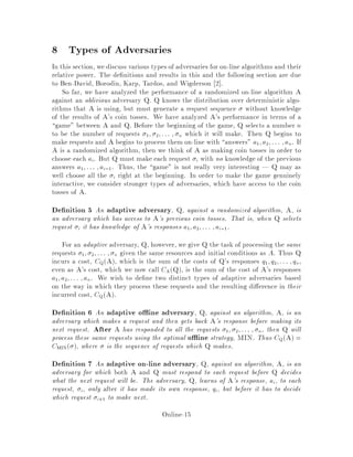 8 Types of Adversaries
In this section, we discuss various types of adversaries for on-line algorithms and their
relative power. The de nitions and results in this and the following section are due
to Ben-David, Borodin, Karp, Tardos, and Wigderson 2 .
So far, we have analyzed the performance of a randomized on-line algorithm A
against an oblivious adversary Q. Q knows the distribution over deterministic algo-
rithms that A is using, but must generate a request sequence without knowledge
of the results of A's coin tosses. We have analyzed A's performance in terms of a
game between A and Q. Before the beginning of the game, Q selects a number n
to be the number of requests 1; 2;::: ; n which it will make. Then Q begins to
make requests and A begins to process them on-line with answers a1;a2;::: ;an. If
A is a randomized algorithm, then we think of A as making coin tosses in order to
choose each ai. But Q must make each request i with no knowledge of the previous
answers a1;::: ;ai,1. Thus, the game is not really very interesting | Q may as
well choose all the i right at the beginning. In order to make the game genuinely
interactive, we consider stronger types of adversaries, which have access to the coin
tosses of A.
De nition 5 An adaptive adversary, Q, against a randomized algorithm, A, is
an adversary which has access to A's previous coin tosses. That is, when Q selects
request i it has knowledge of A's responses a1;a2;::: ;ai,1.
For an adaptive adversary, Q, however, we give Q the task of processing the same
requests 1; 2;::: ; n given the same resources and initial conditions as A. Thus Q
incurs a cost, CQA, which is the sum of the costs of Q's responses q1;q2;::: ;qn,
even as A's cost, which we now call CAQ, is the sum of the cost of A's responses
a1;a2;::: ;an. We wish to de ne two distinct types of adaptive adversaries based
on the way in which they process these requests and the resulting di erence in their
incurred cost, CQA.
De nition 6 An adaptive o ine adversary, Q, against an algorithm, A, is an
adversary which makes a request and then gets back A's response before making its
next request. After A has responded to all the requests 1; 2;::: ; n, then Q will
process these same requests using the optimal o ine strategy, MIN. Thus CQA =
CMIN , where is the sequence of requests which Q makes.
De nition 7 An adaptive on-line adversary, Q, against an algorithm, A, is an
adversary for which both A and Q must respond to each request before Q decides
what the next request will be. The adversary, Q, learns of A's response, ai, to each
request, i, only after it has made its own response, qi, but before it has to decide
which request i+1 to make next.
Online-15
 