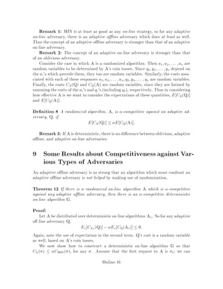 Remark 1: MIN is at least as good as any on-line strategy, so for any adaptive
on-line adversary, there is an adaptive o ine adversary which does at least as well.
Thus the concept of an adaptive o ine adversary is stronger than that of an adaptive
on-line adversary.
Remark 2: The concept of an adaptive on-line adversary is stronger than that
of an oblivious adversary.
Consider the case in which A is a randomized algorithm. Then a1;a2;::: ;an are
random variables to be determined by A's coin tosses. Since q2;q3;::: ;qn depend on
the ai's which precede them, they too are random variables. Similarly, the costs asso-
ciated with each of these responses a1;a2;::: ;an;q2;q3;::: ;qn are random variables.
Finally, the costs CAQ and CQA are random variables, since they are formed by
summing the costs of the ai's and qi's including q1, respectively. Thus in considering
how e ective A is we want to consider the expectations of these quantities, E CAQ
and E CQA .
De nition 8 A randomized algorithm, A, is -competitive against an adaptive ad-
versary, Q, if
E CAQ  E CQA :
Remark3: If A is deterministic,thereis no di erencebetweenoblivious, adaptive
o ine, and adaptive on-line adversaries.
9 Some Results about Competitiveness against Var-
ious Types of Adversaries
An adaptive o ine adversary is so strong that an algorithm which must confront an
adaptive o ine adversary is not helped by making use of randomization.
Theorem 12 If there is a randomized on-line algorithm A which is -competitive
against any adaptive o ine adversary, then there is an -competitive deterministic
on-line algorithm G.
Proof:
Let A be distributed over deterministicon-line algorithms Ax. So for any adaptive
o -line adversary Q,
Ex CAx Q , Ex CQAx  0:
Again, note the use of expectation in the second term. Q's cost is a random variable
as well, based on A's coin tosses.
We now show how to construct a deterministic on-line algorithm G so that
CG   CMIN , for any . Assume that the rst request to A is 1; we can
Online-16
 