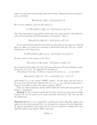 restrict our attention to adversaries that start with 1. Maximizing over such adver-
saries, we obtain:
MaxQfEx CAx Q , Ex CQAx g  0:
We can now condition values on the answer a1:
Ea1 MaxQfEx CAx Q j a1 , Ex CQAx j a1 g  0:
Since this expectation is non-positive, there must exist some speci c a
1 for which the
value of the expression inside the brackets is non-positive. That is,
MaxQfEx CAx Q j a
1 , Ex CQAx j a
1 g  0:
So our deterministic algorithm G will be one that plays a
1 on request 1. Now Q
plays 2; again, we restrict our attention to adversaries that play this way. Condi-
tioning now on the choice of a2,
Ea2 MaxQfEx CAx
Q j a
1;a2 , Ex CQAx j a
1;a2 g  0:
So there must be some answer a
2 for which
MaxQfEx CAx Q j a
1a
2 , Ex CQAx j a
1a
2 g  0;
the maximum being taken over the adversaries playing 1 rst and playing 2 when
the answer to 1 is a
1. The algorithm G will play a
2:
Proceeding in this way, we obtain a sequence of answers a
1;::: ;a
i for which
MaxQfEx CAx Q j a
1 a
i , Ex CQAx j a
1 a
i g  0
until request i+1 is the special STOP request. At this point, the rst term is
the cost of our deterministic algorithm G on = 1  i+1, and the second term is
CMIN , since Q can answer the request sequence o -line.
Thus, by always playing an answer which makes the expectation non-positive, G
will be -competitive. 
Remark 4: This is merely a proof that G exists. It does not tell us how we might
construct G, but the proof can be made somewhat constructive. We won't go into
the details here.
Theorem 13 If G is an -competitive randomized on-line algorithm against any
adaptive on-line adversary and there is a -competitive randomized on-line algorithm,
H, against any oblivious adversary, then G is an -competitive randomized on-line
algorithm against any adaptive o ine adversary.
Online-17
 