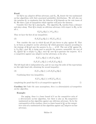 Proof:
Let Q be any adaptive o -line adversary, and Gx, Hy denote the two randomized
on-line algorithms with their associated probability distributions. We will also use
the notation Qx to emphasize that the behavior of Q depends on the coin tosses of
G. We show a pair of inequalities which together will prove the theorem.
Consider rst that Q is playing Gx. The algorithm Hy watches from a distance
and plays along. Then Q is simply an oblivious adversary with respect to Hy, so for
all x,
Ey CHy
Qx  CQx
Gx:
Thus we have the rst of our inequalities:
ExEy CHy Qx  Ex CQx Gx :2
Now consider the case in which Q and H join forces to play against G. That
is, we form an adaptive on-line adversary Q' which generates requests according to
the strategy of Q and uses the answers h1;h2;::: of H. The cost of Q' against Gx
is CHy Qx, since Hy is being used to provide the answers; meanwhile, the cost of
Gx against Q' is simply CGx Qx, since Q' uses Q to generate the requests. G is
-competitive against any adaptive on-line adversary, so for all y,
Ex CGx Qx  Ex CHy Qx
EyEx CGx Qx  EyEx CHy Qx :
The left-hand side is independent of y, and we can swap the order of the expectations
on this right-hand side, obtaining the second inequality:
Ex CGx Qx  ExEy CHy Qx :3
Combining these two inequalities,
Ex CGx Qx  Ex CQx Gx ;
completing the proof that G is -competitive against Q. 
Corollary 14 Under the same assumptions, there is a deterministic -competitive
on-line algorithm.
Example:
For paging, there is a lower bound of k on the competitive ratio of
a deterministic on-line algorithm, but there is also an Hk-competitive
randomized on-line algorithm against any oblivious adversary. So by the
contrapositive of the corollary, there is a lower bound of k
Hk
on the compet-
itive ratio of a randomized on-line algorithm against any adaptive on-line
adversary.
Online-18
 