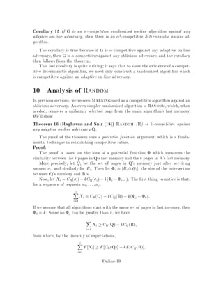 Corollary 15 If G is an -competitive randomized on-line algorithm against any
adaptive on-line adversary, then there is an 2
-competitive deterministic on-line al-
gorithm.
The corollary is true because if G is -competitive against any adaptive on-line
adversary, then G is -competitive against any oblivious adversary, and the corollary
then follows from the theorem.
This last corollary is quite striking; it says that to show the existence of a compet-
itive deterministic algorithm, we need only construct a randomized algorithm which
is competitive against an adaptive on-line adversary.
10 Analysis of Random
In previous sections, we've seen Marking used as a competitivealgorithm against an
oblivious adversary. An even simplerrandomized algorithm is Random, which, when
needed, removes a uniformly selected page from the main algorithm's fast memory.
We'll show
Theorem 16 Raghavan and Snir 18  Random R is k-competitive against
any adaptive on-line adversary Q.
The proof of the theorem uses a potential function argument, which is a funda-
mental technique in establishing competitive ratios.
Proof:
The proof is based on the idea of a potential function  which measures the
similaritybetweenthe k pages in Q's fast memoryand the k pages in R's fast memory.
More precisely, let Qi be the set of pages in Q's memory just after servicing
request i, and similarly for Ri. Then let i = jRi Qij, the size of the intersection
between Q's memory and R's.
Now, let Xi = CR i,kCQ i,ki ,i,1. The rst thing to notice is that,
for a sequence of requests 1;:::; j,
jX
i=1
Xi = CRQ ,kCQR ,kj ,0:
If we assume that all algorithms start with the same set of pages in fast memory,then
0 = k. Since no j can be greater than k, we have
jX
i=1
Xi  CRQ ,kCQR;
from which, by the linearity of expectations,
jX
i=1
E Xi  E CRQ ,kE CQR :
Online-19
 