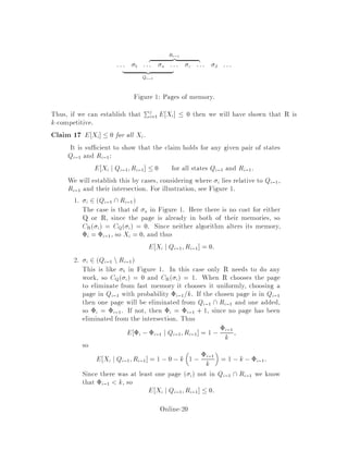 Ri,1
z |
::: b ::: a ::: c ::: d :::
| z
Qi,1
Figure 1: Pages of memory.
Thus, if we can establish that Pj
i=1 E Xi  0 then we will have shown that R is
k-competitive.
Claim 17 E Xi  0 for all Xi.
It is su cient to show that the claim holds for any given pair of states
Qi,1 and Ri,1:
E Xi j Qi,1;Ri,1  0 for all states Qi,1 and Ri,1.
We will establish this by cases, considering where i lies relative to Qi,1,
Ri,1 and their intersection. For illustration, see Figure 1.
1. i 2 Qi,1 Ri,1
The case is that of a in Figure 1. Here there is no cost for either
Q or R, since the page is already in both of their memories, so
CR i = CQ i = 0. Since neither algorithm alters its memory,
i = i,1, so Xi = 0, and thus
E Xi j Qi,1;Ri,1 = 0:
2. i 2 Qi,1 nRi,1
This is like b in Figure 1. In this case only R needs to do any
work, so CQ i = 0 and CR i = 1. When R chooses the page
to eliminate from fast memory it chooses it uniformly, choosing a
page in Qi,1 with probability i,1=k. If the chosen page is in Qi,1
then one page will be eliminated from Qi,1 Ri,1 and one added,
so i = i,1. If not, then i = i,1 + 1, since no page has been
eliminated from the intersection. Thus
E i ,i,1 j Qi,1;Ri,1 = 1 , i,1
k ;
so
E Xi j Qi,1;Ri,1 = 1 ,0 ,k
 