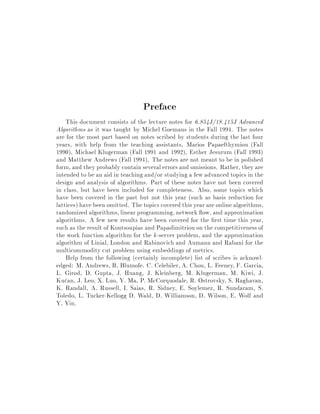 Preface
This document consists of the lecture notes for 6.854J 18.415J Advanced
Algorithms as it was taught by Michel Goemans in the Fall 1994. The notes
are for the most part based on notes scribed by students during the last four
years, with help from the teaching assistants, Marios Papaefthymiou Fall
1990, Michael Klugerman Fall 1991 and 1992, Esther Jesurum Fall 1993
and Matthew Andrews Fall 1994. The notes are not meant to be in polished
form, and they probably contain several errors and omissions. Rather, they are
intended to be an aid in teaching and or studying a few advanced topics in the
design and analysis of algorithms. Part of these notes have not been covered
in class, but have been included for completeness. Also, some topics which
have been covered in the past but not this year such as basis reduction for
lattices have been omitted. The topics covered this year are online algorithms,
randomized algorithms, linear programming, network ow, and approximation
algorithms. A few new results have been covered for the rst time this year,
such as the result of Koutsoupias and Papadimitriou on the competitivenessof
the work function algorithm for the k-server problem, and the approximation
algorithm of Linial, London and Rabinovich and Aumann and Rabani for the
multicommodity cut problem using embeddings of metrics.
Help from the following certainly incomplete list of scribes is acknowl-
edged: M. Andrews, R. Blumofe. C. Celebiler, A. Chou, L. Feeney, F. Garcia,
L. Girod, D. Gupta, J. Huang, J. Kleinberg, M. Klugerman, M. Kiwi, J.
Kucan, J. Leo, X. Luo, Y. Ma, P. McCorquodale, R. Ostrovsky, S. Raghavan,
K. Randall, A. Russell, I. Saias, R. Sidney, E. Soylemez, R. Sundaram, S.
Toledo, L. Tucker-Kellogg D. Wald, D. Williamson, D. Wilson, E. Wolf and
Y. Yin.
 