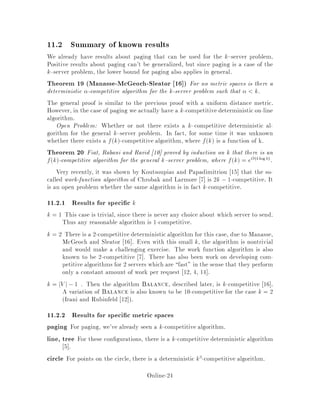 11 The k Server Problem
So far, we have been dealing with various concepts related to on-line algorithms, as
well as the paging problem. In this and subsequent sections, we consider another
famous problem for its apparent simplicity, the k-server problem. However, as it will
appear, much less is known for the k-server problem than for the paging problem,
although it has been extensively studied in the last few years.
The following is a practical analogy for the k server problem. Suppose we have a
city with a set of k police cars. When an emergency occurs somewhere in the city, one
police car is chosen and dispatched to the site. We ignore the length of time for the
car to travel to the site, ignore the length of time for the emergency to be handled,
and count only the distance the police car must travel. Another emergencyoccurs and
some car, maybe the same one, is chosen to travel to the next site. The emergencies
must be attended to in order, and the dispatcher does not know in advance how many
emergencies will occur where. Again, the cost function to be minimized is simply
the sum of distances that the cars must travel, over all the emergencies. To formally
analyze the k server problem, we need to de ne a metric space.
De nition 9 A metric space is a set of points V along with a distance function
d : V V  ! R such that
1. du;v  0; 8u;v 2 V .
2. du;v = 0 i u = v
3. du;v = dv;u; 8u;v 2 V
4. du;v+ dv;w  du;w; 8u;v;w 2 V .
In other words, d is nonnegative, strictly positive between di erent points, satis es
the triangle inequality, and is symmetric. Often for purposes of this problem V is
nite, but this is not obligatory.
De nition 10 The k-server problem The input is a metric space V; a set of k
servers located at points in V , and a stream of requests 1; 2;:::, each of which
is a point in V . For each request, one at a time, you must move some server from
its present location to the requested point. The goal is to minimize the total distance
travelled by all servers over the course of the stream of requests.
In general, the optimal solution to a k server problem can be computed o -line
by dynamic programming. Dynamic programming can be done in polynomial time.
Another possible approach is to construct a graph such that the n requests and the
k servers correspond to n + k distinct vertices. For those familiar with the theory of
network ows, the o -line problem can be solved as a minimum-cost ow problem on
n copies of the graph. One must construct appropriate weighted edges. The class is
invited to think about this as an exercise.
Online-22
 
