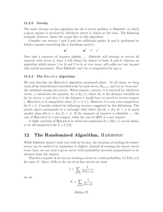 Claim 18 For any stream of requests, on-line or o -line, only one server needs to be
moved at each request.
To show a contradiction, assume otherwise. In response to some request, i; in your
stream, you move server j to point i and, in order to minimize the overall cost, you
also move server k to some other location, perhaps to cover ground because of j's
move. If server k is never again used, then the extra move is a waste, so assume server
k is used for some subsequent request m. However, by the triangle inequality see
the de nition of a metric space, server k could have gone directly from its original
location to the point m at no more cost than stopping at the intermediate position
after request i.
We might, in general, consider algorithms which move more than one server at
a time. While we will sometimes do this for purposes of analysis, we can in general
ignore such algorithms thanks to the triangle inequality.
11.1 Special Cases of the k Server Problem
1. Paging.
The paging problem is a special case of the k-server problem, in which the k
servers are the k slots of fast memory, V is the set of pages and du;v = 1
for u 6= v. In other words, paging is just the k server problem but with a
uniform distance metric.
2. Two-headed Disk.
You have a disk with concentric tracks. Two disk-heads can be moved linearly
from track to track. The two heads are never moved to the same location and
Figure 2: Two-headed disk.
need never cross. The metric is the sum of the linear distances the two heads
have to move to service all the disk's I O requests. Note that the two heads
move exclusively on the line that is half the circumference and the disk spins to
give access to the full area.
Online-23
 