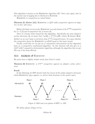 11.2 Summary of known results
We already have results about paging that can be used for the k server problem.
Positive results about paging can't be generalized, but since paging is a case of the
k server problem, the lower bound for paging also applies in general.
Theorem 19 Manasse-McGeoch-Sleator 16  For no metric spaces is there a
deterministic -competitive algorithm for the k-server problem such that k.
The general proof is similar to the previous proof with a uniform distance metric.
However, in the case of paging we actually have a k-competitive deterministic on-line
algorithm.
Open Problem: Whether or not there exists a k competitive deterministic al-
gorithm for the general k server problem. In fact, for some time it was unknown
whether there exists a fk-competitive algorithm, where fk is a function of k.
Theorem 20 Fiat, Rabani and Ravid 10 proved by induction on k that there is an
fk-competitive algorithm for the general k server problem, where fk = eOklog k
.
Very recently, it was shown by Koutsoupias and Papadimitriou 15 that the so-
called work-function algorithm of Chrobak and Larmore 7 is 2k ,1-competitive. It
is an open problem whether the same algorithm is in fact k-competitive.
11.2.1 Results for speci c k
k = 1 This case is trivial, since there is never any choice about which server to send.
Thus any reasonable algorithm is 1-competitive.
k = 2 There is a 2-competitive deterministicalgorithm for this case, due to Manasse,
McGeoch and Sleator 16 . Even with this small k, the algorithm is nontrivial
and would make a challenging exercise. The work function algorithm is also
known to be 2-competitive 7 . There has also been work on developing com-
petitive algorithms for 2 servers which are fast in the sense that they perform
only a constant amount of work per request 12, 4, 14 .
k = jV j,1 . Then the algorithm Balance, described later, is k-competitive 16 .
A variation of Balance is also known to be 10-competitive for the case k = 2
Irani and Rubinfeld 12 .
11.2.2 Results for speci c metric spaces
paging For paging, we've already seen a k-competitive algorithm.
line, tree For these con gurations, there is a k-competitive deterministic algorithm
5 .
circle For points on the circle, there is a deterministic k3
-competitive algorithm.
Online-24
 