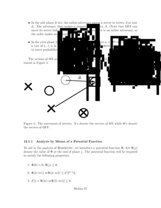 11.2.3 Greedy
The most obvious on-line algorithm for the k-server problem is Greedy, in which
a given request is serviced by whichever server is closest at the time. The following
example, however, shows the major aw in this algorithm:
Consider two servers 1 and 2 and two additional points A and b, positioned as
follows assume something like a Euclidean metric:
1 2 a b
Now take a sequence of requests ababab:::. Greedy will attempt to service all
requests with server 2, since 2 will always be closest to both A and b, whereas an
algorithm which moves 1 to A and 2 to b, or vice versa, will su er no cost beyond
that initial movement. Thus Greedy can't be -competitive for any .
11.2.4 The Balance Algorithm
We now describe the Balance algorithm mentioned above. At all times, we keep
track of the total distance travelledso far by each server, Dserver , and try to even out
the workload among the servers. When request i arrives, it is serviced by whichever
server, x; minimizes the quantity Dx + dx;i, where Dx is the distance travelled so
far by server x, and dx;i is the distance x would have to travel to service request
i. Balance is k-competitive when jV j = k + 1. However, it is not even competitive
for k = 2. Consider indeed the following instance suggested by Jon Kleinberg. The
metric space corresponds to a rectangle abcd where da;b = dc;d = is much
smaller than db;c = da;d = . If the sequence of requests is abcdabcd:::, the
cost of Balance is per request, while the cost of MIN is per request.
A slight variation of Balance in which one minimizes Dx +2dx;i can be shown
to be 10-competitive for k = 2 12 .
12 The Randomized Algorithm, Harmonic
While Greedy doesn't work very well on its own, the intuition of sending the closest
server can be useful if we randomize it slightly. Instead of sending the closest server
every time, we can send a given server with probability inversely proportional to its
distance from the request.
Thus for a request A we can try sending a server at x with probability 1=Ndx;a
for some N. Since, if On is the set of on-line servers we want
1 =
X
x2On
1
Ndx;a
we set
N =
X
x2On
1
dx;a
Online-25
 