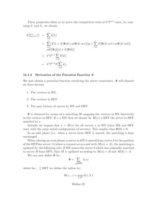 This algorithm is known as the Harmonic algorithm H. Note, once again, that in
the special case of paging this is identical to Random.
Harmonic is competitive as stated below.
Theorem 21 Grove 11  Harmonic is 5
4k2k ,2k-competitive against an adap-
tive on-line adversary.
Beforethis fairlyrecentresult, Harmonic was only known to be 317000-competitive
for k = 3 3 and 3-competitive for 2 servers 6 .
There is a known lower bound for this algorithm. Speci cally, for some adaptive
on-line adversary Q, we know that CHQ =

k+1
2

CQH, where H denotes Har-
monic so we can't hope to do better than

k+1
2

-competitiveness. It is open whether
the competitive factor for Harmonic is indeed equal to this lower bound.
Finally, recall that we can get an 2-competitive deterministic on-line algorithm
from an -competitive randomized algorithm. So this theorem will also give us a
5
4k2k ,2k2-competitivedeterministic algorithm, although the algorithm that we get
this way is far from e cient.
12.1 Analysis of Harmonic
We prove here a slightly weaker result than Grove's result.
Theorem 22 Harmonic is k22k,1-competitive against an adaptive online adver-
sary.
Proof:
In the following, let OFF denote both the servers of the online adaptive adversary
which Harmonic plays against, as well as their locations in the metric space.
σ1 σ2 σi
a1 a2 ai-1 ai
Phase 1
Phase 2
Phase 3
Phase 4 Phase 2i-1 Phase 2i+1
Phase 2i
Adversary Q
Harmonic
Figure 3: Odd and even phases of OFF vs. ON.
We de ne phases Figure 3 by:
Online-26
 