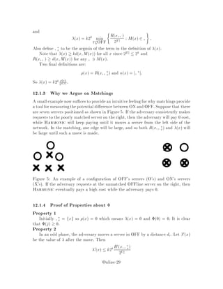 In the odd phase 2i,1, the online adversary moves a server to vertex A at cost
di. The adversary then makes a request i at vertex A. Note that OFF can
move its server before making the request because it is an online adversary, so
the order makes no di erence.
In the even phase 2i, the player moves an online server ai 2 ON to A and incurs
a cost of li. li is in fact a random variable since Harmonic chooses the server
to move probabilistically.
The actions of ON and OFF taken during one pair of odd even phases are illus-
trated in Figure 4.
li
Position of request,
and position of OFFline
server A after the request
Position of A
before the request
di
Figure 4: The movement of servers. X's denote the servers of ON while O's denote
the servers of OFF.
12.1.1 Analysis by Means of a Potential Function
To aid in the analysis of Harmonic, we introduce a potential function . Let j
denote the value of  at the end of phase j. The potential function will be required
to satisfy the following properties.
1. 0 = 0, j  0:
2. 2i ,1 ,2i ,2  k22k,1di:
3. E li + 2i ,2i ,1  0:
Online-27
 